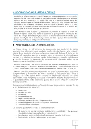 8
4. DOCUMENTACIÓN E HISTORIA CLÍNICA
 ASPECTOS LEGALES DE LA HISTORIA CLÍNICA
La historia clínica es “el conjunto de documentos que contienen los datos,
valoraciones e informaciones de cualquier índole sobre la situación y la evolución
clínica de un paciente a lo largo del proceso asistencial” (artículo 3 de la Ley de
Autonomía), cualquiera que sea su soporte, papel o informático. A efectos legales,
también es el principal elemento de prueba de lo realizado o no por los profesionales,
y permite demostrar la existencia del consentimiento informado, incluso verbal
(anotando que se facilitó información).
La ausencia de historia clínica ante una acusación de mala praxis invierte la carga de
la prueba, obligando al médico a demostrar su inocencia. La alteración deliberada a
posterior de la historia clínica tras una demanda es incluso un indicio de culpabilidad.
La historia clínica es un derecho del paciente, por lo que el profesional está obligado a
cumplimentarla y mantenerla de forma ordenada y secuencial. Será única e
integrada en cada centro. Debe contener la información relevante de forma
actualizada, veraz, inteligible y respetuosa. Es también un derecho del profesional, por
lo que el paciente no podrá oponerse a que sus datos queden reflejados en ella si son
ciertos y relevantes.
Como mínimo, la historia clínica en Atención Primaria debe contener (artículo 15.2 de
la Ley de Autonomía del paciente):
• Anamnesis
• Exploración física
• Evolución
• Ordenes medicas
• Hojas de interconsulta
• Informes de exploraciones complementarias
• Evolución y planificación de cuidados de enfermería
• Tratamientos de enfermería
Las personas que tienen acceso a la historia clínica son:
• El paciente (o su representante debidamente acreditado) y las personas
vinculadas a él por razones familiares o de derecho.
• Familiares de pacientes fallecidos, limitándose a los datos pertinentes.
• Profesionales sanitarios implicados en su atención.
David Bisbal sufrió un desmayo con TCE y pérdida de conciencia con recuperación
posterior al dar tantos giros durante su concierto del Príncipe Felipe la semana
pasada. Ha sido trasladado por Protección Civil al hospital en el que estás de
guardia. Al pasar por el control de enfermería, vemos un gran revuelo: hay tres
enfermeros, dos auxiliares, un celador y la señora de la limpieza mirando lo que
parece un TC cerebral. Te acercas tú también y compruebas que es la prueba de
imagen que acaban de realizarle al cantante.
¿Qué harías en esa situación? ¿Dispersarías al personal o cogerías el ratón en
busca de alguna lesión para ilustrar a todos con lo que aprendiste en el curso de
rayos del colegio de médicos? ¿Buscarías en su historial clínico enfermedades que
pueda tener? ¿Te irías a atender al paciente del box 7 que ya lleva demasiado
tiempo esperando y se está poniendo nervioso?
 