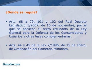 ¿Dónde se regula?


 Arts. 68 a 79, 101 y 102 del Real Decreto
  Legislativo 1/2007, de 16 de noviembre, por el
  que se aprueba el texto refundido de la Ley
  General para la Defensa de los Consumidores y
  Usuarios y otras leyes complementarias.

 Arts. 44 y 45 de la Ley 7/1996, de 15 de enero,
  de Ordenación del Comercio Minorista.
 