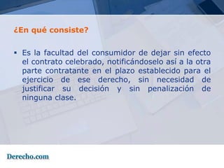 ¿En qué consiste?


 Es la facultad del consumidor de dejar sin efecto
  el contrato celebrado, notificándoselo así a la otra
  parte contratante en el plazo establecido para el
  ejercicio de ese derecho, sin necesidad de
  justificar su decisión y sin penalización de
  ninguna clase.
 