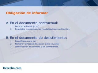 Obligación de informar


A. En el documento contractual:
  1.   Derecho a desistir (o no).
  2.   Requisitos y consecuencias (modalidades de restitución).



B. En el documento de desistimiento:
  1.   Identificado como tal.
  2.   Nombre y dirección de a quien debe enviarse.
  3.   Identificación del contrato y los contratantes.
 