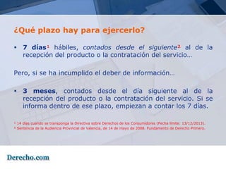 ¿Qué plazo hay para ejercerlo?

 7 días¹ hábiles, contados desde el siguiente² al de la
  recepción del producto o la contratación del servicio…

Pero, si se ha incumplido el deber de información…

 3 meses, contados desde el día siguiente al de la
  recepción del producto o la contratación del servicio. Si se
  informa dentro de ese plazo, empiezan a contar los 7 días.

¹ 14 días cuando se transponga la Directiva sobre Derechos de los Consumidores (Fecha límite: 13/12/2013).
² Sentencia de la Audiencia Provincial de Valencia, de 14 de mayo de 2008. Fundamento de Derecho Primero.
 
