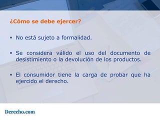 ¿Cómo se debe ejercer?


 No está sujeto a formalidad.

 Se considera válido el uso del documento de
  desistimiento o la devolución de los productos.

 El consumidor tiene la carga de probar que ha
  ejercido el derecho.
 