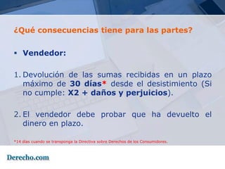 ¿Qué consecuencias tiene para las partes?


 Vendedor:

1. Devolución de las sumas recibidas en un plazo
   máximo de 30 días* desde el desistimiento (Si
   no cumple: X2 + daños y perjuicios).

2. El vendedor debe probar que ha devuelto el
   dinero en plazo.

*14 días cuando se transponga la Directiva sobre Derechos de los Consumidores.
 