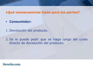 ¿Qué consecuencias tiene para las partes?


 Consumidor:

1. Devolución del producto.

2. Se le puede pedir que se haga cargo del coste
   directo de devolución del producto.
 