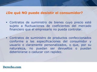 ¿De qué NO puede desistir el consumidor?

 Contratos de suministro de bienes cuyo precio esté
  sujeto a fluctuaciones de coeficientes del mercado
  financiero que el empresario no pueda controlar.

 Contratos de suministro de productos confeccionados
  conforme a las especificaciones del consumidor y
  usuario o claramente personalizados, o que, por su
  naturaleza, no puedan ser devueltos o puedan
  deteriorarse o caducar con rapidez.
 