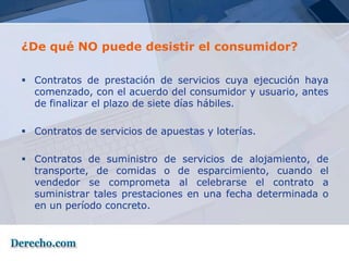 ¿De qué NO puede desistir el consumidor?

 Contratos de prestación de servicios cuya ejecución haya
  comenzado, con el acuerdo del consumidor y usuario, antes
  de finalizar el plazo de siete días hábiles.

 Contratos de servicios de apuestas y loterías.

 Contratos de suministro de servicios de alojamiento, de
  transporte, de comidas o de esparcimiento, cuando el
  vendedor se comprometa al celebrarse el contrato a
  suministrar tales prestaciones en una fecha determinada o
  en un período concreto.
 