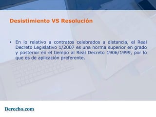 Desistimiento VS Resolución



 En lo relativo a contratos celebrados a distancia, el Real
  Decreto Legislativo 1/2007 es una norma superior en grado
  y posterior en el tiempo al Real Decreto 1906/1999, por lo
  que es de aplicación preferente.
 