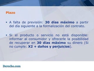 Plazo


 A falta de previsión: 30 días máximo a partir
  del día siguiente a la formalización del contrato.

 Si el producto o servicio no está disponible:
  informar al consumidor y ofrecerle la posibilidad
  de recuperar en 30 días máximo su dinero (Si
  no cumple: X2 + daños y perjuicios).
 