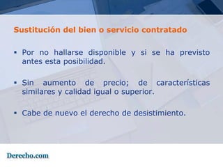 Sustitución del bien o servicio contratado


 Por no hallarse disponible y si se ha previsto
  antes esta posibilidad.

 Sin aumento de precio; de características
  similares y calidad igual o superior.

 Cabe de nuevo el derecho de desistimiento.
 