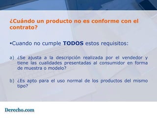 ¿Cuándo un producto no es conforme con el
contrato?


Cuando no cumple TODOS estos requisitos:

a) ¿Se ajusta a la descripción realizada por el vendedor y
   tiene las cualidades presentadas al consumidor en forma
   de muestra o modelo?

b) ¿Es apto para el uso normal de los productos del mismo
   tipo?
 
