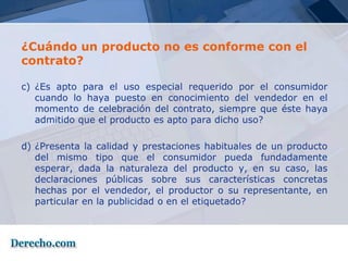 ¿Cuándo un producto no es conforme con el
contrato?

c) ¿Es apto para el uso especial requerido por el consumidor
   cuando lo haya puesto en conocimiento del vendedor en el
   momento de celebración del contrato, siempre que éste haya
   admitido que el producto es apto para dicho uso?

d) ¿Presenta la calidad y prestaciones habituales de un producto
   del mismo tipo que el consumidor pueda fundadamente
   esperar, dada la naturaleza del producto y, en su caso, las
   declaraciones públicas sobre sus características concretas
   hechas por el vendedor, el productor o su representante, en
   particular en la publicidad o en el etiquetado?
 