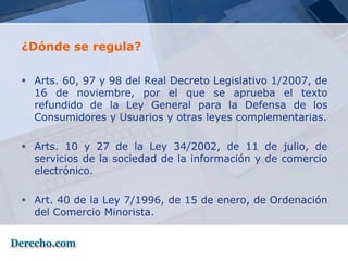 ¿Dónde se regula?

 Arts. 60, 97 y 98 del Real Decreto Legislativo 1/2007, de
  16 de noviembre, por el que se aprueba el texto
  refundido de la Ley General para la Defensa de los
  Consumidores y Usuarios y otras leyes complementarias.

 Arts. 10 y 27 de la Ley 34/2002, de 11 de julio, de
  servicios de la sociedad de la información y de comercio
  electrónico.

 Art. 40 de la Ley 7/1996, de 15 de enero, de Ordenación
  del Comercio Minorista.
 