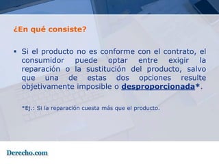 ¿En qué consiste?


 Si el producto no es conforme con el contrato, el
  consumidor puede optar entre exigir la
  reparación o la sustitución del producto, salvo
  que una de estas dos opciones resulte
  objetivamente imposible o desproporcionada*.

  *Ej.: Si la reparación cuesta más que el producto.
 