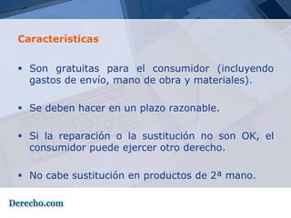 Características


 Son gratuitas para el consumidor (incluyendo
  gastos de envío, mano de obra y materiales).

 Se deben hacer en un plazo razonable.

 Si la reparación o la sustitución no son OK, el
  consumidor puede ejercer otro derecho.

 No cabe sustitución en productos de 2ª mano.
 