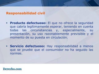 Responsabilidad civil

 Producto defectuoso: El que no ofrece la seguridad
  que cabría legítimamente esperar, teniendo en cuenta
  todas las circunstancias y, especialmente, su
  presentación, su uso razonablemente previsible y el
  momento de su puesta en circulación.

 Servicio defectuoso: Hay responsabilidad a menos
  que se pruebe que el consumidor no ha seguido las
  normas.
 