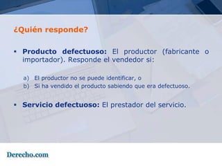 ¿Quién responde?

 Producto defectuoso: El productor (fabricante o
  importador). Responde el vendedor si:

  a) El productor no se puede identificar, o
  b) Si ha vendido el producto sabiendo que era defectuoso.


 Servicio defectuoso: El prestador del servicio.
 