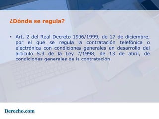 ¿Dónde se regula?

 Art. 2 del Real Decreto 1906/1999, de 17    de diciembre,
  por el que se regula la contratación         telefónica o
  electrónica con condiciones generales en    desarrollo del
  artículo 5.3 de la Ley 7/1998, de 13         de abril, de
  condiciones generales de la contratación.
 
