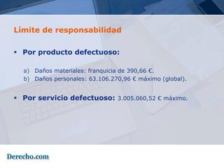 Límite de responsabilidad

 Por producto defectuoso:

  a) Daños materiales: franquicia de 390,66 €.
  b) Daños personales: 63.106.270,96 € máximo (global).


 Por servicio defectuoso: 3.005.060,52 € máximo.
 