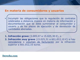 En materia de consumidores y usuarios

 Incumplir las obligaciones que la regulación de contratos
  celebrados a distancia impone en materia de información y
  documentación que se debe suministrar al consumidor y
  usuario y de los plazos de ejecución y de devolución de
  cantidades abonadas.


1. Infracción grave (3.005,07 a 15.025,30 €), o
2. Infracción muy grave (15.025,31 a 601.012,10 €) si hay
   reincidencia o volumen de facturación por la infracción
   superior a 601.012,10 euros.
 