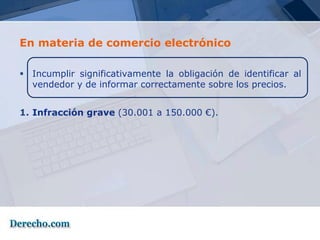 En materia de comercio electrónico

 Incumplir significativamente la obligación de identificar al
  vendedor y de informar correctamente sobre los precios.


1. Infracción grave (30.001 a 150.000 €).
 