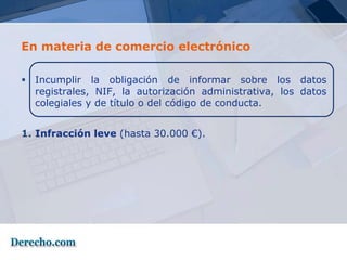 En materia de comercio electrónico

 Incumplir la obligación de informar sobre los datos
  registrales, NIF, la autorización administrativa, los datos
  colegiales y de título o del código de conducta.


1. Infracción leve (hasta 30.000 €).
 
