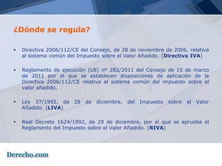 ¿Dónde se regula?

   Directiva 2006/112/CE del Consejo, de 28 de noviembre de 2006, relativa
    al sistema común del Impuesto sobre el Valor Añadido. (Directiva IVA)

   Reglamento de ejecución (UE) nº 282/2011 del Consejo de 15 de marzo
    de 2011 por el que se establecen disposiciones de aplicación de la
    Directiva 2006/112/CE relativa al sistema común del impuesto sobre el
    valor añadido.

   Ley 37/1992, de    28   de   diciembre,   del   Impuesto   sobre   el   Valor
    Añadido. (LIVA)

   Real Decreto 1624/1992, de 29 de diciembre, por el que se aprueba el
    Reglamento del Impuesto sobre el Valor Añadido. (RIVA)
 
