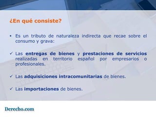 ¿En qué consiste?

 Es un tributo de naturaleza indirecta que recae sobre el
  consumo y grava:

 Las entregas de bienes y prestaciones de servicios
  realizadas en territorio español por empresarios o
  profesionales.

 Las adquisiciones intracomunitarias de bienes.

 Las importaciones de bienes.
 