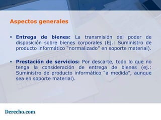 Aspectos generales

 Entrega de bienes: La transmisión del poder de
  disposición sobre bienes corporales (Ej.: Suministro de
  producto informático “normalizado” en soporte material).

 Prestación de servicios: Por descarte, todo lo que no
  tenga la consideración de entrega de bienes (ej.:
  Suministro de producto informático “a medida”, aunque
  sea en soporte material).
 
