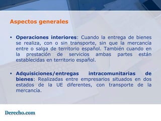 Aspectos generales

 Operaciones interiores: Cuando la entrega de bienes
  se realiza, con o sin transporte, sin que la mercancía
  entre o salga de territorio español. También cuando en
  la prestación de servicios ambas partes están
  establecidas en territorio español.

 Adquisiciones/entregas     intracomunitarias      de
  bienes: Realizadas entre empresarios situados en dos
  estados de la UE diferentes, con transporte de la
  mercancía.
 