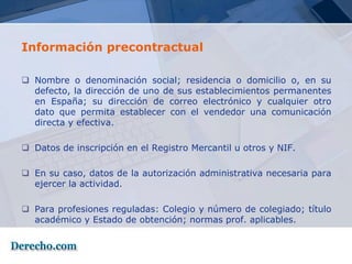 Información precontractual

 Nombre o denominación social; residencia o domicilio o, en su
  defecto, la dirección de uno de sus establecimientos permanentes
  en España; su dirección de correo electrónico y cualquier otro
  dato que permita establecer con el vendedor una comunicación
  directa y efectiva.

 Datos de inscripción en el Registro Mercantil u otros y NIF.

 En su caso, datos de la autorización administrativa necesaria para
  ejercer la actividad.

 Para profesiones reguladas: Colegio y número de colegiado; título
  académico y Estado de obtención; normas prof. aplicables.
 