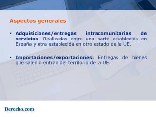 Aspectos generales

 Adquisiciones/entregas        intracomunitarias    de
  servicios: Realizadas entre una parte establecida en
  España y otra establecida en otro estado de la UE.

 Importaciones/exportaciones: Entregas de bienes
  que salen o entran del territorio de la UE.
 