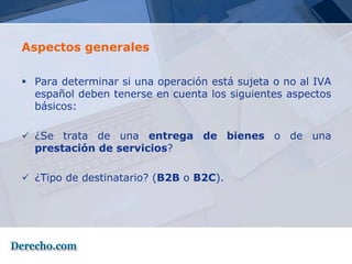 Aspectos generales

 Para determinar si una operación está sujeta o no al IVA
  español deben tenerse en cuenta los siguientes aspectos
  básicos:

 ¿Se trata de una entrega de bienes o de una
  prestación de servicios?

 ¿Tipo de destinatario? (B2B o B2C).
 
