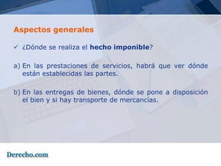 Aspectos generales

 ¿Dónde se realiza el hecho imponible?

a) En las prestaciones de servicios, habrá que ver dónde
   están establecidas las partes.

b) En las entregas de bienes, dónde se pone a disposición
   el bien y si hay transporte de mercancías.
 