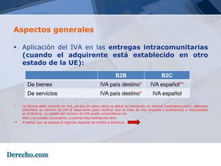 Aspectos generales

 Aplicación del IVA en las entregas intracomunitarias
  (cuando el adquirente está establecido en otro
  estado de la UE):
                                                                B2B                           B2C
        De bienes                                     IVA país destino*                IVA español**
        De servicios                                  IVA país destino*                 IVA español

*    La factura debe emitirse sin IVA, ya que en estos casos se aplica la tributación en destino (autorepercusión), debiendo
     solicitarse un número de IVA al adquirente (para verificar que se trata de una empresa o profesional) e incluyéndolo
     en la factura. La validez del número de IVA puede comprobarse en:
     http://ec.europa.eu/taxation_customs/vies/vatRequest.html
**   A menos que se aplique el régimen especial de ventas a distancia.
 