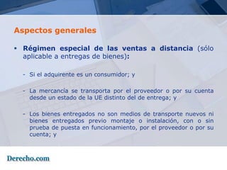 Aspectos generales

 Régimen especial de las ventas a distancia (sólo
  aplicable a entregas de bienes):

  - Si el adquirente es un consumidor; y

  - La mercancía se transporta por el proveedor o por su cuenta
    desde un estado de la UE distinto del de entrega; y

  - Los bienes entregados no son medios de transporte nuevos ni
    bienes entregados previo montaje o instalación, con o sin
    prueba de puesta en funcionamiento, por el proveedor o por su
    cuenta; y
 