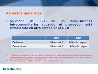 Aspectos generales

 Aplicación   del   IVA   en     las   adquisiciones
  intracomunitarias (cuando el proveedor está
  establecido en otro estado de la UE):


                                                                    B2B                           B2C
        De bienes                                            IVA español*                IVA país origen**
        De servicios                                         IVA español*                 IVA país origen


*    La factura nos la deben emitir sin IVA, ya que en estos casos se aplica la tributación en destino (autorepercusión),
     para lo cual facilitaremos nuestro número de IVA al proveedor a los efectos de que se incluya en la factura. Podremos
     soportar y deducirnos ese IVA sin emitir autofactura.
**   A menos que se aplique el régimen especial de ventas a distancia antes visto.
 