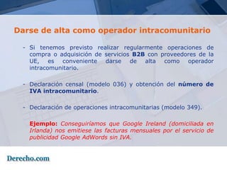 Darse de alta como operador intracomunitario

 - Si tenemos previsto realizar regularmente operaciones de
   compra o adquisición de servicios B2B con proveedores de la
   UE, es conveniente darse de alta como operador
   intracomunitario.

 - Declaración censal (modelo 036) y obtención del número de
   IVA intracomunitario.

 - Declaración de operaciones intracomunitarias (modelo 349).

   Ejemplo: Conseguiríamos que Google Ireland (domiciliada en
   Irlanda) nos emitiese las facturas mensuales por el servicio de
   publicidad Google AdWords sin IVA.
 