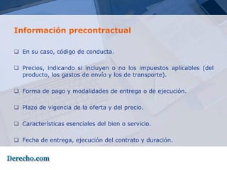 Información precontractual

 En su caso, código de conducta.

 Precios, indicando si incluyen o no los impuestos aplicables (del
  producto, los gastos de envío y los de transporte).

 Forma de pago y modalidades de entrega o de ejecución.

 Plazo de vigencia de la oferta y del precio.

 Características esenciales del bien o servicio.

 Fecha de entrega, ejecución del contrato y duración.
 
