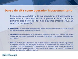 Darse de alta como operador intracomunitario

 - Declaración recapitulativa de las operaciones intracomunitarias
   efectuadas en cada mes natural, a presentar dentro de los 20
   primeros días naturales del mes siguiente (modelo 349). Se
   admite la presentación:

  Bimestral: Si al final del segundo mes de un trimestre natural el importe total de
   las operaciones no supera los 50.000 €.

  Trimestral: Si ni durante el trimestre de referencia ni en cada uno de los cuatro
   trimestres naturales anteriores el importe total de las operaciones no supera los
   100.000 €.

  Anual: A efectuarse dentro de los 30 primeros días naturales del año siguiente si
   el importe total de las entregas de bienes o prestaciones de servicios del año
   (excluido IVA) no supera los 35.000 euros y el importe total de las entregas de
   bienes a otro Estado Miembro (salvo medios de transporte nuevos) exentas de
   IVA no sea superior a 15.000 euros.
 