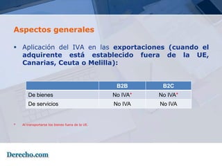 Aspectos generales

 Aplicación del IVA en las exportaciones (cuando el
  adquirente está establecido fuera de la UE,
  Canarias, Ceuta o Melilla):


                                                   B2B       B2C
       De bienes                                  No IVA*   No IVA*
       De servicios                               No IVA    No IVA


*   Al transportarse los bienes fuera de la UE.
 