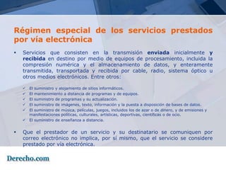 Régimen especial de los servicios prestados
por vía electrónica
   Servicios que consisten en la transmisión enviada inicialmente y
    recibida en destino por medio de equipos de procesamiento, incluida la
    compresión numérica y el almacenamiento de datos, y enteramente
    transmitida, transportada y recibida por cable, radio, sistema óptico u
    otros medios electrónicos. Entre otros:

       El suministro y alojamiento de sitios informáticos.
       El mantenimiento a distancia de programas y de equipos.
       El suministro de programas y su actualización.
       El suministro de imágenes, texto, información y la puesta a disposición de bases de datos.
       El suministro de música, películas, juegos, incluidos los de azar o de dinero, y de emisiones y
        manifestaciones políticas, culturales, artísticas, deportivas, científicas o de ocio.
       El suministro de enseñanza a distancia.


   Que el prestador de un servicio y su destinatario se comuniquen por
    correo electrónico no implica, por sí mismo, que el servicio se considere
    prestado por vía electrónica.
 