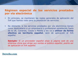 Régimen especial de los servicios prestados
por vía electrónica
   En principio, se mantienen las reglas generales de aplicación del
    IVA que hemos visto para la prestación de servicios.

   No obstante, si los servicios prestados por vía electrónica tienen
    como destinatario a un empresario o profesional establecido fuera
    de la UE, Canarias, Ceuta o Melilla y los va a utilizar de forma
    efectiva en territorio español, será de aplicación el IVA
    español.

    Ejemplo: Si un proveedor español aloja la página web de una
    empresa china que dirige sus ventas al público español, podría ser
    de aplicación el IVA español.
 