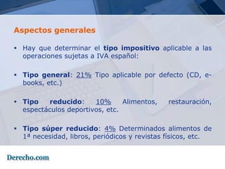 Aspectos generales

 Hay que determinar el tipo impositivo aplicable a las
  operaciones sujetas a IVA español:

 Tipo general: 21% Tipo aplicable por defecto (CD, e-
  books, etc.)

 Tipo    reducido:    10%      Alimentos,    restauración,
  espectáculos deportivos, etc.

 Tipo súper reducido: 4% Determinados alimentos de
  1ª necesidad, libros, periódicos y revistas físicos, etc.
 