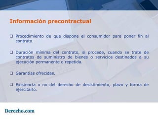 Información precontractual

 Procedimiento de que dispone el consumidor para poner fin al
  contrato.

 Duración mínima del contrato, si procede, cuando se trate de
  contratos de suministro de bienes o servicios destinados a su
  ejecución permanente o repetida.

 Garantías ofrecidas.

 Existencia o no del derecho de desistimiento, plazo y forma de
  ejercitarlo.
 