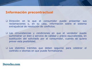 Información precontractual

 Dirección en la que el consumidor puede presentar sus
  reclamaciones y, en su caso, información sobre el sistema
  extrajudicial de resolución de conflictos.

 Las circunstancias y condiciones en que el vendedor puede
  suministrar un bien o servicio de calidad y precio equivalentes, en
  sustitución del solicitado por el consumidor, cuando se quiera
  prever esta posibilidad.

 Los distintos trámites que deben seguirse para celebrar el
  contrato e idiomas en que puede formalizarse.
 