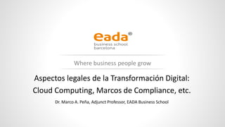 www.eada.edu
Where business people grow
Aspectos legales de la Transformación Digital:
Cloud Computing, Marcos de Compliance, etc.
Dr. Marco A. Peña, Adjunct Professor, EADA Business School
 