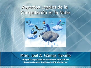 Aspectos Legales de la  Computaci ón en la  Nube Mtro. Joel A. G ómez Treviño Abogado especialista en Derecho Informático Gerente General Jurídico de NCR de México 