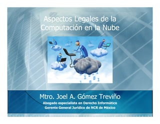 Aspectos Legales de la
Computación
Computación en la Nube




Mtro.
Mtro. Joel A. Gómez Treviño
              Gómez
 Abogado especialista en Derecho Informático
  Gerente General Jurídico de NCR de México
 