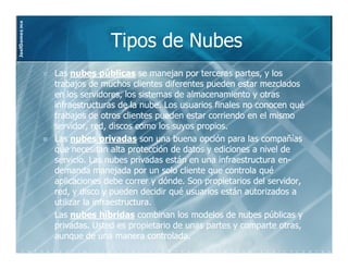 JoelGomez.mx



                             Tipos de Nubes
               Las nubes públicas se manejan por terceras partes, y los
               trabajos de muchos clientes diferentes pueden estar mezclados
               en los servidores, los sistemas de almacenamiento y otras
               infraestructuras de la nube. Los usuarios finales no conocen qué
               trabajos de otros clientes pueden estar corriendo en el mismo
               servidor, red, discos como los suyos propios.
               Las nubes privadas son una buena opción para las compañías
               que necesitan alta protección de datos y ediciones a nivel de
               servicio. Las nubes privadas están en una infraestructura en-
                                                                         en-
               demanda manejada por un solo cliente que controla qué
               aplicaciones debe correr y dónde. Son propietarios del servidor,
               red, y disco y pueden decidir qué usuarios están autorizados a
               utilizar la infraestructura.
               Las nubes híbridas combinan los modelos de nubes públicas y
               privadas. Usted es propietario de unas partes y comparte otras,
               aunque de una manera controlada.
 