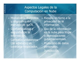 JoelGomez.mx

                         Aspectos Legales de la
                         Computación en Nube

               Monopolios, duopolios    Riesgos en torno a la
               u oligopolios del        privacidad de la
               mercado de la CN.        información.
               Confidencialidad y       Uso de la información
               seguridad de la          en la nube para litigar
               información.             o investigaciones
               Contratos unilaterales   gubernamentales.
               (de adhesión) vs.        Protección de datos
               contratos negociados.    personales.
                                        Jurisdicción.
 